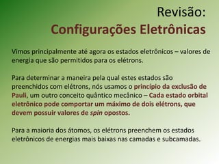 Revisão:
Configurações Eletrônicas
Vimos principalmente até agora os estados eletrônicos – valores de
energia que são permitidos para os elétrons.
Para determinar a maneira pela qual estes estados são
preenchidos com elétrons, nós usamos o princípio da exclusão de
Pauli, um outro conceito quântico mecânico – Cada estado orbital
eletrônico pode comportar um máximo de dois elétrons, que
devem possuir valores de spin opostos.
Para a maioria dos átomos, os elétrons preenchem os estados
eletrônicos de energias mais baixas nas camadas e subcamadas.
 