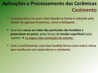  A temperatura na qual a fase líquida se forma é reduzida pela
adição de agentes fundentes, como o feldspato.
 Essa fase escoa ao redor das partículas não fundidas e
preenchem os poros, pelas forças de tensão superficial (ação
capilar)  se segue uma contração de volume.
 Com o resfriamento, essa fase fundida forma uma matriz vítrea
que resulta em um corpo denso e resistente.
Aplicações e Processamento das Cerâmicas
Cozimento
 