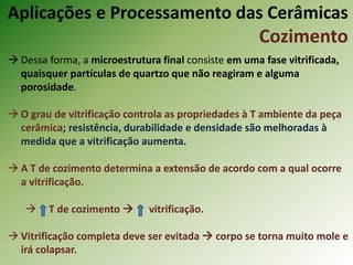  Dessa forma, a microestrutura final consiste em uma fase vitrificada,
quaisquer partículas de quartzo que não reagiram e alguma
porosidade.
 O grau de vitrificação controla as propriedades à T ambiente da peça
cerâmica; resistência, durabilidade e densidade são melhoradas à
medida que a vitrificação aumenta.
 A T de cozimento determina a extensão de acordo com a qual ocorre
a vitrificação.
 T de cozimento  vitrificação.
 Vitrificação completa deve ser evitada  corpo se torna muito mole e
irá colapsar.
Aplicações e Processamento das Cerâmicas
Cozimento
 