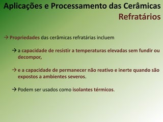 Propriedades das cerâmicas refratárias incluem
a capacidade de resistir a temperaturas elevadas sem fundir ou
decompor,
e a capacidade de permanecer não reativo e inerte quando são
expostos a ambientes severos.
Podem ser usados como isolantes térmicos.
Aplicações e Processamento das Cerâmicas
Refratários
 