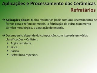 Aplicações típicas: tijolos refratários (mais comum), revestimentos de
fornos para o refino de metais, a fabricação de vidro, tratamento
térmico metalúrgico, e a geração de energia.
Desempenho depende da composição, com isso existem várias
classificações – Callister:
 Argila refratária.
 Sílica.
 Básica.
 Refratários especiais.
Aplicações e Processamento das Cerâmicas
Refratários
 