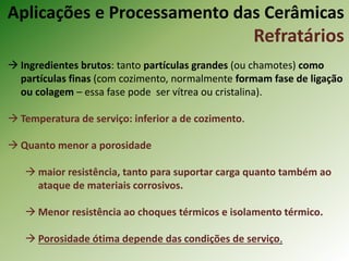  Ingredientes brutos: tanto partículas grandes (ou chamotes) como
partículas finas (com cozimento, normalmente formam fase de ligação
ou colagem – essa fase pode ser vítrea ou cristalina).
 Temperatura de serviço: inferior a de cozimento.
 Quanto menor a porosidade
 maior resistência, tanto para suportar carga quanto também ao
ataque de materiais corrosivos.
 Menor resistência ao choques térmicos e isolamento térmico.
 Porosidade ótima depende das condições de serviço.
Aplicações e Processamento das Cerâmicas
Refratários
 