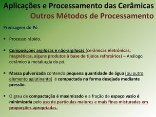 Prensagem do Pó
 Processo rápido.
 Composições argilosas e não-argilosas (cerâmicas eletrônicas,
magnéticas, alguns produtos à base de tijolos refratários) – Análogo
cerâmico à metalurgia do pó.
 Massa pulverizada contendo pequena quantidade de água (ou outro
elemento aglutinante) é compactada na forma desejada mediante
pressão.
 O grau de compactação é maximizado e a fração de espaço vazio é
minimizada pelo uso de partículas maiores e mais finas misturadas em
proporções apropriadas.
Aplicações e Processamento das Cerâmicas
Outros Métodos de Processamento
 