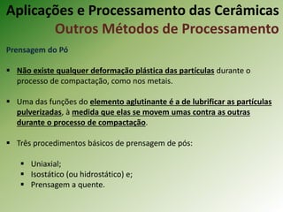 Prensagem do Pó
 Não existe qualquer deformação plástica das partículas durante o
processo de compactação, como nos metais.
 Uma das funções do elemento aglutinante é a de lubrificar as partículas
pulverizadas, à medida que elas se movem umas contra as outras
durante o processo de compactação.
 Três procedimentos básicos de prensagem de pós:
 Uniaxial;
 Isostático (ou hidrostático) e;
 Prensagem a quente.
Aplicações e Processamento das Cerâmicas
Outros Métodos de Processamento
 