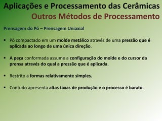 Prensagem do Pó – Prensagem Uniaxial
 Pó compactado em um molde metálico através de uma pressão que é
aplicada ao longo de uma única direção.
 A peça conformada assume a configuração do molde e do cursor da
prensa através do qual a pressão que é aplicada.
 Restrito a formas relativamente simples.
 Contudo apresenta altas taxas de produção e o processo é barato.
Aplicações e Processamento das Cerâmicas
Outros Métodos de Processamento
 