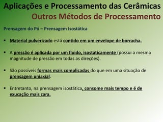Prensagem do Pó – Prensagem Isostática
 Material pulverizado está contido em um envelope de borracha.
 A pressão é aplicada por um fluido, isostaticamente (possui a mesma
magnitude de pressão em todas as direções).
 São possíveis formas mais complicadas do que em uma situação de
prensagem uniaxial.
 Entretanto, na prensagem isostática, consome mais tempo e é de
exucação mais cara.
Aplicações e Processamento das Cerâmicas
Outros Métodos de Processamento
 