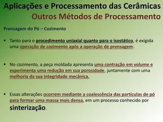 Prensagem do Pó – Cozimento
 Tanto para o procedimento uniaxial quanto para o isostático, é exigida
uma operação de cozimento após a operação de prensagem.
 No cozimento, a peça moldada apresenta uma contração em volume e
experimenta uma redução em sua porosidade, juntamente com uma
melhoria da sua integridade mecânica.
 Essas alterações ocorrem mediante a coalescência das partículas de pó
para formar uma massa mais densa, em um processo conhecido por
sinterização.
Aplicações e Processamento das Cerâmicas
Outros Métodos de Processamento
 