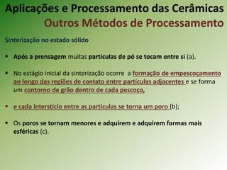 Sinterização no estado sólido
 Após a prensagem muitas partículas de pó se tocam entre si (a).
 No estágio inicial da sinterização ocorre a formação de empescoçamento
ao longo das regiões de contato entre partículas adjacentes e se forma
um contorno de grão dentro de cada pescoço,
 e cada interstício entre as partículas se torna um poro (b);
 Os poros se tornam menores e adquirem e adquirem formas mais
esféricas (c).
Aplicações e Processamento das Cerâmicas
Outros Métodos de Processamento
 
