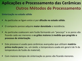 Sinterização no estado sólido
 As partículas se ligam entre si por difusão no estado sólido.
 O compacto poroso adquire maior densidade e resistência.
 As partículas coalescem sem fusão formando um “pescoço” e os poros vão
ficando cada vez menores e os grãos maiores à medida que progride o
processo de sinterização.
 Este processo é usado para cerâmicas avançadas que utilizam matéria-
prima muito pura ( ex, um óxido; a temperatura usada em geral é de ¾ da
temperatura de fusão do material).
 Com maiores tempos de sinterização os poros vão ficando menores.
Aplicações e Processamento das Cerâmicas
Outros Métodos de Processamento
 