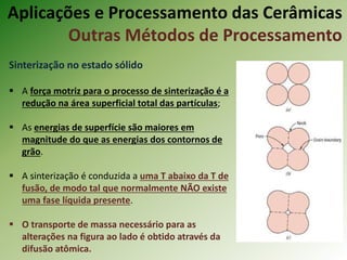 Sinterização no estado sólido
 A força motriz para o processo de sinterização é a
redução na área superficial total das partículas;
 As energias de superfície são maiores em
magnitude do que as energias dos contornos de
grão.
 A sinterização é conduzida a uma T abaixo da T de
fusão, de modo tal que normalmente NÃO existe
uma fase líquida presente.
 O transporte de massa necessário para as
alterações na figura ao lado é obtido através da
difusão atômica.
Aplicações e Processamento das Cerâmicas
Outras Métodos de Processamento
 