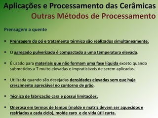Prensagem a quente
 Prensagem do pó e tratamento térmico são realizados simultaneamente.
 O agregado pulverizado é compactado a uma temperatura elevada.
 É usado para materiais que não formam uma fase líquida exceto quando
submetidos a T muito elevadas e impraticáveis de serem aplicadas.
 Utilizada quando são desejadas densidades elevadas sem que haja
crescimento apreciável no contorno de grão.
 Técnica de fabricação cara e possui limitações.
 Onerosa em termos de tempo (molde e matriz devem ser aquecidos e
resfriados a cada ciclo), molde caro e de vida útil curta.
Aplicações e Processamento das Cerâmicas
Outras Métodos de Processamento
 