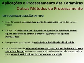 TAPE CASTING (FUNDIÇÃO EM FITA)
 Essas lâminas são preparadas a partir de suspensões (parecidas com as
vistas).
 Suspensão consiste em uma suspensão de partículas cerâmicas em um
líquido orgânico que contém elementos aglutinantes e agentes
plasticizantes,
 incorporados para introduzir resistência e flexibilidade à fita fundida.
 Pode ser necessária a desaeração em vácuo para remover bolhas de ar ou de
vapor de solvente que tenham sido aprisionadas no material as quais podem
atuar como sítios iniciadores de trincas na peça acabada.
Aplicações e Processamento das Cerâmicas
Outras Métodos de Processamento
 