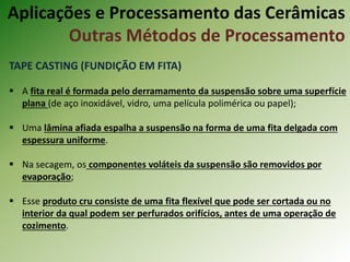 TAPE CASTING (FUNDIÇÃO EM FITA)
 A fita real é formada pelo derramamento da suspensão sobre uma superfície
plana (de aço inoxidável, vidro, uma película polimérica ou papel);
 Uma lâmina afiada espalha a suspensão na forma de uma fita delgada com
espessura uniforme.
 Na secagem, os componentes voláteis da suspensão são removidos por
evaporação;
 Esse produto cru consiste de uma fita flexível que pode ser cortada ou no
interior da qual podem ser perfurados orifícios, antes de uma operação de
cozimento.
Aplicações e Processamento das Cerâmicas
Outras Métodos de Processamento
 
