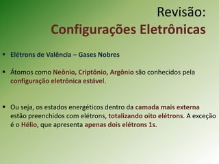  Elétrons de Valência – Gases Nobres
 Átomos como Neônio, Criptônio, Argônio são conhecidos pela
configuração eletrônica estável.
 Ou seja, os estados energéticos dentro da camada mais externa
estão preenchidos com elétrons, totalizando oito elétrons. A exceção
é o Hélio, que apresenta apenas dois elétrons 1s.
Revisão:
Configurações Eletrônicas
 