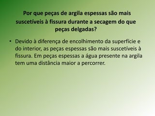 Por que peças de argila espessas são mais
suscetíveis à fissura durante a secagem do que
peças delgadas?
• Devido à diferença de encolhimento da superfície e
do interior, as peças espessas são mais suscetíveis à
fissura. Em peças espessas a água presente na argila
tem uma distância maior a percorrer.
 