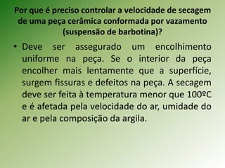 Por que é preciso controlar a velocidade de secagem
de uma peça cerâmica conformada por vazamento
(suspensão de barbotina)?
• Deve ser assegurado um encolhimento
uniforme na peça. Se o interior da peça
encolher mais lentamente que a superfície,
surgem fissuras e defeitos na peça. A secagem
deve ser feita à temperatura menor que 100ºC
e é afetada pela velocidade do ar, umidade do
ar e pela composição da argila.
 