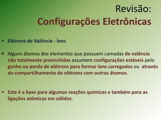  Elétrons de Valência - Íons
 Alguns átomos dos elementos que possuem camadas de valência
não totalmente preenchidas assumem configurações estáveis pelo
ganho ou perda de elétrons para formar íons carregados ou através
do compartilhamento de elétrons com outros átomos.
 Esta é a base para algumas reações químicas e também para as
ligações atômicas em sólidos.
Revisão:
Configurações Eletrônicas
 