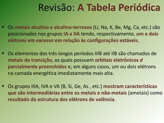  Os metais alcalino e alcalino-terrosos (Li, Na, K, Be, Mg, Ca, etc.) são
posicionados nos grupos IA e IIA tendo, respectivamente, um e dois
elétrons em excesso em relação às configurações estáveis.
 Os elementos dos três longos períodos IIIB até IIB são chamados de
metais de transição, os quais possuem orbitais eletrônicos d
parcialmente preenchidos e, em alguns casos, um ou dois elétrons
na camada energética imediatamente mais alta.
 Os grupos IIIA, IVA e VA (B, Si, Ge, As , etc.) mostram características
que são intermediárias entre os metais e não-metais (ametais) como
resultado da estrutura dos elétrons de valência.
Revisão: A Tabela Periódica
 
