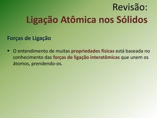 Revisão:
Ligação Atômica nos Sólidos
Forças de Ligação
 O entendimento de muitas propriedades físicas está baseada no
conhecimento das forças de ligação interatômicas que unem os
átomos, prendendo-os.
 