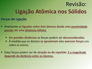 Revisão:
Ligação Atômica nos Sólidos
Forças de Ligação
 Analisando as ligações entre dois átomos desde uma proximidade
grande até uma distância infinita.
 Em grandes distâncias as forças podem ser desconsideradas.
 À medida que os átomos se aproximam eles exercem forças uns
sobre os outros.
 Estas forças podem ser de atração ou de repulsão. E a magnitude
depende da distância entre os átomos.
 