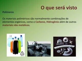 O que será visto
Polímeros
Os materiais poliméricos são normalmente combinações de
elementos orgânicos, como o Carbono, Hidrogênio além de outros
materiais não metálicos.
 