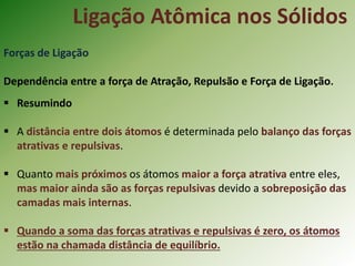 Ligação Atômica nos Sólidos
Forças de Ligação
Dependência entre a força de Atração, Repulsão e Força de Ligação.
 Resumindo
 A distância entre dois átomos é determinada pelo balanço das forças
atrativas e repulsivas.
 Quanto mais próximos os átomos maior a força atrativa entre eles,
mas maior ainda são as forças repulsivas devido a sobreposição das
camadas mais internas.
 Quando a soma das forças atrativas e repulsivas é zero, os átomos
estão na chamada distância de equilíbrio.
 