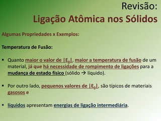 Revisão:
Ligação Atômica nos Sólidos
Algumas Propriedades x Exemplos:
Temperatura de Fusão:
 Quanto maior o valor de |E0|, maior a temperatura de fusão de um
material, já que há necessidade de rompimento de ligações para a
mudança de estado físico (sólido  líquido).
 Por outro lado, pequenos valores de |E0|, são típicos de materiais
gasosos e
 líquidos apresentam energias de ligação intermediária.
 