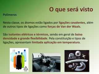 O que será visto
Polímeros
Nesta classe, os átomos estão ligados por ligações covalentes, além
de outros tipos de ligações como forças de Van der Waals.
São isolantes elétricos e térmicos, sendo em geral de baixa
densidade e grande flexibilidade. Pela constituição e tipos de
ligações, apresentam limitada aplicação em temperatura.
 