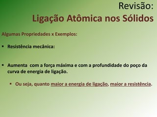 Revisão:
Ligação Atômica nos Sólidos
Algumas Propriedades x Exemplos:
 Resistência mecânica:
 Aumenta com a força máxima e com a profundidade do poço da
curva de energia de ligação.
 Ou seja, quanto maior a energia de ligação, maior a resistência.
 