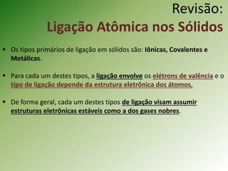 Revisão:
Ligação Atômica nos Sólidos
 Os tipos primários de ligação em sólidos são: Iônicas, Covalentes e
Metálicas.
 Para cada um destes tipos, a ligação envolve os elétrons de valência e o
tipo de ligação depende da estrutura eletrônica dos átomos.
 De forma geral, cada um destes tipos de ligação visam assumir
estruturas eletrônicas estáveis como a dos gases nobres.
 