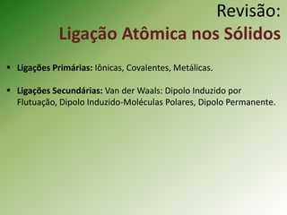  Ligações Primárias: Iônicas, Covalentes, Metálicas.
 Ligações Secundárias: Van der Waals: Dipolo Induzido por
Flutuação, Dipolo Induzido-Moléculas Polares, Dipolo Permanente.
Revisão:
Ligação Atômica nos Sólidos
 