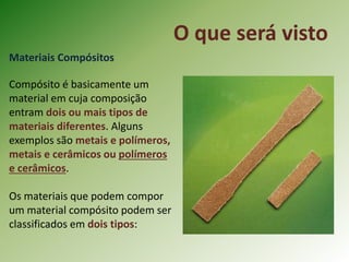 O que será visto
Materiais Compósitos
Compósito é basicamente um
material em cuja composição
entram dois ou mais tipos de
materiais diferentes. Alguns
exemplos são metais e polímeros,
metais e cerâmicos ou polímeros
e cerâmicos.
Os materiais que podem compor
um material compósito podem ser
classificados em dois tipos:
 