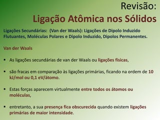 Revisão:
Ligação Atômica nos Sólidos
Ligações Secundárias: (Van der Waals): Ligações de Dipolo Induzido
Flutuantes, Moléculas Polares e Dipolo Induzido, Dipolos Permanentes.
Van der Waals
 As ligações secundárias de van der Waals ou ligações físicas,
 são fracas em comparação às ligações primárias, ficando na ordem de 10
kJ/mol ou 0,1 eV/átomo.
 Estas forças aparecem virtualmente entre todos os átomos ou
moléculas,
 entretanto, a sua presença fica obscurecida quando existem ligações
primárias de maior intensidade.
 