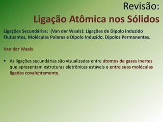 Revisão:
Ligação Atômica nos Sólidos
Ligações Secundárias: (Van der Waals): Ligações de Dipolo Induzido
Flutuantes, Moléculas Polares e Dipolo Induzido, Dipolos Permanentes.
Van der Waals
 As ligações secundárias são visualizadas entre átomos de gases inertes
que apresentam estruturas eletrônicas estáveis e entre suas moléculas
ligadas covalentemente.
 