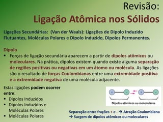 Revisão:
Ligação Atômica nos Sólidos
Ligações Secundárias: (Van der Waals): Ligações de Dipolo Induzido
Flutuantes, Moléculas Polares e Dipolo Induzido, Dipolos Permanentes.
Dipolo
 Forças de ligação secundária aparecem a partir de dipolos atômicos ou
moleculares. Na prática, dipolos existem quando existe alguma separação
de regiões positivas ou negativas em um átomo ou molécula. As ligações
são o resultado de forças Coulombianas entre uma extremidade positiva
e a extremidade negativa de uma molécula adjacente.
Dipolos atômicos ou moleculares
Separação entre frações + e -  Atração Coulombiana
 Surgem de dipolos atômicos ou moleculares
Estas ligações podem ocorrer
entre:
 Dipolos Induzidos
 Dipolos Induzidos e
Moléculas Polares
 Moléculas Polares
 