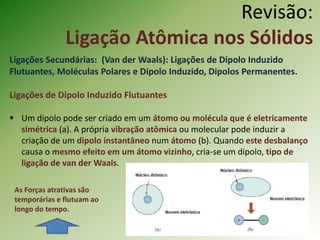 Revisão:
Ligação Atômica nos Sólidos
Ligações Secundárias: (Van der Waals): Ligações de Dipolo Induzido
Flutuantes, Moléculas Polares e Dipolo Induzido, Dipolos Permanentes.
Ligações de Dipolo Induzido Flutuantes
 Um dipolo pode ser criado em um átomo ou molécula que é eletricamente
simétrica (a). A própria vibração atômica ou molecular pode induzir a
criação de um dipolo instantâneo num átomo (b). Quando este desbalanço
causa o mesmo efeito em um átomo vizinho, cria-se um dipolo, tipo de
ligação de van der Waals.
As Forças atrativas são
temporárias e flutuam ao
longo do tempo.
 