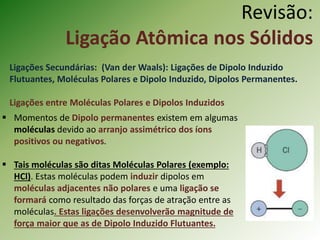 Revisão:
Ligação Atômica nos Sólidos
Ligações Secundárias: (Van der Waals): Ligações de Dipolo Induzido
Flutuantes, Moléculas Polares e Dipolo Induzido, Dipolos Permanentes.
Ligações entre Moléculas Polares e Dipolos Induzidos
 Momentos de Dipolo permanentes existem em algumas
moléculas devido ao arranjo assimétrico dos íons
positivos ou negativos.
 Tais moléculas são ditas Moléculas Polares (exemplo:
HCl). Estas moléculas podem induzir dipolos em
moléculas adjacentes não polares e uma ligação se
formará como resultado das forças de atração entre as
moléculas. Estas ligações desenvolverão magnitude de
força maior que as de Dipolo Induzido Flutuantes.
 
