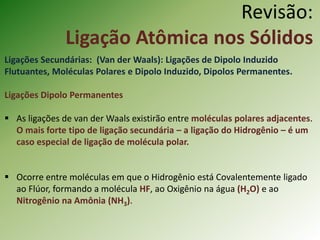 Revisão:
Ligação Atômica nos Sólidos
Ligações Secundárias: (Van der Waals): Ligações de Dipolo Induzido
Flutuantes, Moléculas Polares e Dipolo Induzido, Dipolos Permanentes.
Ligações Dipolo Permanentes
 As ligações de van der Waals existirão entre moléculas polares adjacentes.
O mais forte tipo de ligação secundária – a ligação do Hidrogênio – é um
caso especial de ligação de molécula polar.
 Ocorre entre moléculas em que o Hidrogênio está Covalentemente ligado
ao Flúor, formando a molécula HF, ao Oxigênio na água (H2O) e ao
Nitrogênio na Amônia (NH3).
 