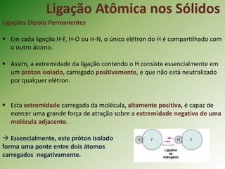 Ligação Atômica nos Sólidos
Ligações Dipolo Permanentes
 Em cada ligação H-F, H-O ou H-N, o único elétron do H é compartilhado com
o outro átomo.
 Assim, a extremidade da ligação contendo o H consiste essencialmente em
um próton isolado, carregado positivamente, e que não está neutralizado
por qualquer elétron.
 Esta extremidade carregada da molécula, altamente positiva, é capaz de
exercer uma grande força de atração sobre a extremidade negativa de uma
molécula adjacente.
 Essencialmente, este próton isolado
forma uma ponte entre dois átomos
carregados negativamente.
 