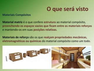 O que será visto
Materiais Compósitos
Material matriz é o que confere estrutura ao material compósito,
preenchendo os espaços vazios que ficam entre os materiais reforços
e mantendo-os em suas posições relativas.
Materiais de reforço são os que realçam propriedades mecânicas,
eletromagnéticas ou químicas do material compósito como um todo.
 
