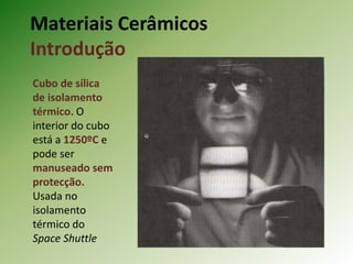Materiais Cerâmicos
Introdução
Cubo de sílica
de isolamento
térmico. O
interior do cubo
está a 1250ºC e
pode ser
manuseado sem
protecção.
Usada no
isolamento
térmico do
Space Shuttle
 