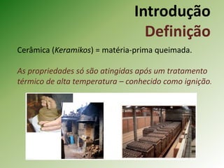 Introdução
Definição
Cerâmica (Keramikos) = matéria-prima queimada.
As propriedades só são atingidas após um tratamento
térmico de alta temperatura – conhecido como ignição.
 
