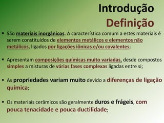 Introdução
Definição
 São materiais inorgânicos. A característica comum a estes materiais é
serem constituídos de elementos metálicos e elementos não
metálicos, ligados por ligações iônicas e/ou covalentes;
 Apresentam composições químicas muito variadas, desde compostos
simples a misturas de várias fases complexas ligadas entre si;
 As propriedades variam muito devido a diferenças de ligação
química;
 Os materiais cerâmicos são geralmente duros e frágeis, com
pouca tenacidade e pouca ductilidade;
 