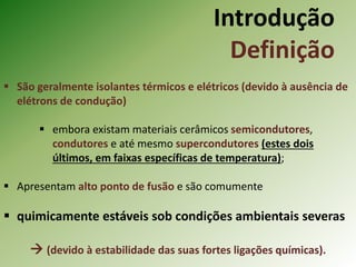 Introdução
Definição
 São geralmente isolantes térmicos e elétricos (devido à ausência de
elétrons de condução)
 embora existam materiais cerâmicos semicondutores,
condutores e até mesmo supercondutores (estes dois
últimos, em faixas específicas de temperatura);
 Apresentam alto ponto de fusão e são comumente
 quimicamente estáveis sob condições ambientais severas
 (devido à estabilidade das suas fortes ligações químicas).
 