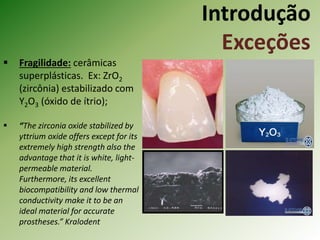 Introdução
Exceções
 Fragilidade: cerâmicas
superplásticas. Ex: ZrO2
(zircônia) estabilizado com
Y2O3 (óxido de ítrio);
 “The zirconia oxide stabilized by
yttrium oxide offers except for its
extremely high strength also the
advantage that it is white, light-
permeable material.
Furthermore, its excellent
biocompatibility and low thermal
conductivity make it to be an
ideal material for accurate
prostheses.” Kralodent
 