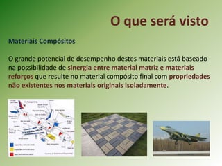 O que será visto
Materiais Compósitos
O grande potencial de desempenho destes materiais está baseado
na possibilidade de sinergia entre material matriz e materiais
reforços que resulte no material compósito final com propriedades
não existentes nos materiais originais isoladamente.
 