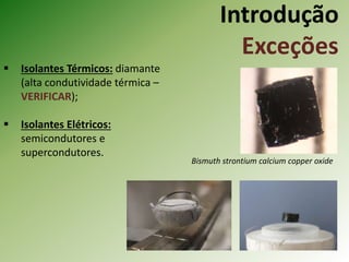 Introdução
Exceções
 Isolantes Térmicos: diamante
(alta condutividade térmica –
VERIFICAR);
 Isolantes Elétricos:
semicondutores e
supercondutores.
Bismuth strontium calcium copper oxide
 