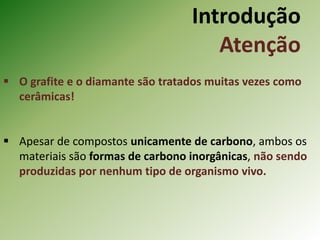 Introdução
Atenção
 O grafite e o diamante são tratados muitas vezes como
cerâmicas!
 Apesar de compostos unicamente de carbono, ambos os
materiais são formas de carbono inorgânicas, não sendo
produzidas por nenhum tipo de organismo vivo.
 