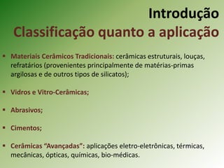 Introdução
Classificação quanto a aplicação
 Materiais Cerâmicos Tradicionais: cerâmicas estruturais, louças,
refratários (provenientes principalmente de matérias-primas
argilosas e de outros tipos de silicatos);
 Vidros e Vitro-Cerâmicas;
 Abrasivos;
 Cimentos;
 Cerâmicas “Avançadas”: aplicações eletro-eletrônicas, térmicas,
mecânicas, ópticas, químicas, bio-médicas.
 