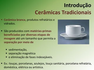Introdução
Cerâmicas Tradicionais
 Cerâmica branca, produtos refratários e
vidrados.
 São produzidos com matérias-primas
beneficiadas por diversas etapas de
moagem até um tamanho que permita a
separação por meio de
 sedimentação,
 separação magnética
 e eliminação de fases indesejáveis.
 Ex.: louças, porcelanas, azulejos, louça sanitária, porcelana refratária,
doméstica, elétrica ou artística.
 